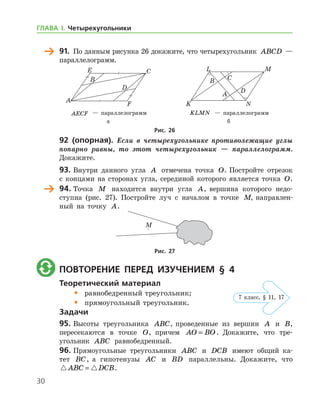 30
	 91.	 По данным рисунка 26 докажите, что четырехугольник ABCD —	
пара­л­лелограмм.
	 	
	 AECF — параллелограмм	 KLMN — параллелограмм
	 а	 б
Рис. 26
92 (опорная). Если в четырехугольнике противолежащие углы
попарно равны, то этот четырехугольник — параллелограмм.
Докажите.
93.	Внутри данного угла A отмечена точка O. Постройте отрезок
с концами на сторонах угла, серединой которого является точка O.
	 94.	Точка M находится внутри угла A, вершина которого недо-
ступна (рис. 27). Постройте луч с началом в точке M, направлен-
ный на точку A.
Рис. 27
	 Повторение перед изучением § 4
Теоретический материал
•	 равнобедренный треугольник;
•	 прямоугольный треугольник.
Задачи
95.	Высоты треугольника ABC, проведенные из вершин A и B,	
пересекаются в точке O, причем AO BO= . Докажите, что тре­
угольник ABC равнобедренный.
96.	Прямоугольные треугольники ABC и DCB имеют общий ка-
тет BC, а гипотенузы AC и BD параллельны. Докажите, что
 ABC DCB= .
7 клаcс, § 11, 17
ГЛАВА І. Четырехугольники
 