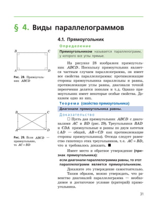 31
§ 4. Виды параллелограммов
4.1. Прямоугольник
О п р е д е л е н и е
Прямоугольником называется параллелограмм,
у которого все углы прямые.
На рисунке 28 изображен прямоуголь-
ник ABCD. Поскольку прямоугольник являет-
ся част­ным случаем параллелограмма, он имеет
все свой­ства параллелограмма: противолежащие
стороны прямоугольника параллельны и равны,
противолежащие углы равны, диагонали точкой
пересечения делятся пополам и т. д. Однако пря-
моугольник имеет некоторые особые свойства. До-
кажем одно из них.
Те о р е м а (свойство прямоугольника)
Диагонали прямоугольника равны.
Д о к а з а т е л ь с т в о
 Пусть дан прямоугольник ABCD с диаго-
налями AC и BD (рис. 29). Треугольники BAD
и CDA прямоугольные и равны по двум катетам
( AD — общий, AB CD= как противолежащие
стороны прямоугольника). Отсюда следует равен­
ство гипотенуз этих треугольников, т. е. AC BD= ,
что и требовалось доказать. 
Имеет место и обратное утверждение (при-
знак прямоугольника):
если диагонали параллелограмма равны, то этот
параллелограмм является прямоугольником.
Докажите это утверждение самостоятельно.
Таким образом, можно утверждать, что ра-
венство диагоналей параллелограмма — необхо-
димое и достаточное условие (критерий) прямо-
угольника.
Рис. 28. Прямоуголь-
ник ABCD
Рис. 28. Прямоуголь-
ник ABCD
Рис. 29. Если ABCD —
прямоугольник,	
то AC BD=
Рис. 29. Если ABCD —
прямоугольник,	
то AC BD=
 