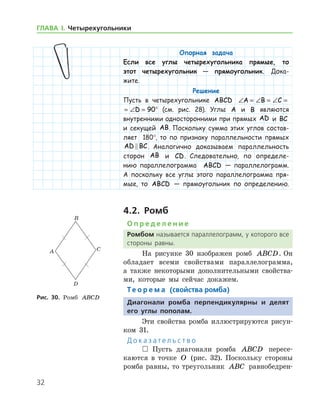 32
ГЛАВА І. Четырехугольники
Опорная задача
Если все углы четырехугольника прямые, то
этот четырехугольник — прямоугольник. Дока-
жите.
Решение
Пусть в четырехугольнике ABCD ∠ = ∠ = ∠ = ∠ =A B C D 90
∠ = ∠ = ∠ = ∠ =A B C D 90° (см. рис. 28). Углы A и B являются
внутренними односторонними при прямых AD и BC
и секущей AB. Поскольку сумма этих углов состав-
ляет 180°, то по признаку параллельности прямых
AD BC . Аналогично доказываем параллельность
сторон AB и CD. Следовательно, по определе-
нию параллелограмма ABCD — параллелограмм.
А поскольку все углы этого параллелограмма пря-
мые, то ABCD — прямоугольник по определению.
4.2. Ромб
О п р е д е л е н и е
Ромбом называется параллелограмм, у которого все
стороны равны.
На рисунке 30 изображен ромб ABCD. Он
обладает всеми свойствами параллелограмма,
а также некоторыми дополнительными свойства-
ми, которые мы сейчас докажем.
Те о р е м а (свойства ромба)
Диагонали ромба перпендикулярны и делят
его углы пополам.
Эти свойства ромба иллюстрируются рисун-
ком 31.
Д о к а з а т е л ь с т в о
 Пусть диагонали ромба ABCD пересе-
каются в точке O (рис. 32). Поскольку стороны
ромба равны, то треугольник ABC равнобедрен-
Рис. 30. Ромб ABCD
 