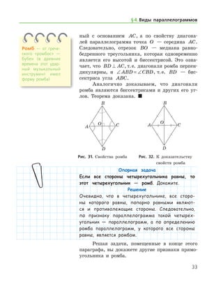 33
ный с основанием AC, а по свойству диагона-
лей параллелограмма точка O — середина AC.
Следовательно, отрезок BO — медиана равно-
бедренного треугольника, которая одновременно
является его высотой и биссектрисой. Это озна-
чает, что BD AC⊥ , т. е. диагонали ромба перпен-
дикулярны, и ∠ = ∠ABD CBD, т. е. BD — бис-
сектриса угла ABC.
Аналогично доказываем, что диагонали
ромба являются биссектрисами и других его уг-
лов. Теорема доказана.  
Ромб — от грече­
ского «ромбос» —
бубен (в древние
времена этот удар­
ный музыкальный
инструмент имел
форму ромба)
§ 4.    Виды параллелограммов
	 	
	 Рис. 31. Свойства ромба 	   Рис. 32. К доказательству
	 	 	 свойств ромба
Опорная задача
Если все стороны четырехугольника равны, то
этот четырехугольник — ромб. Докажите.
Решение
Очевидно, что в четырехугольнике, все сторо-
ны которого равны, попарно равными являют-
ся и противолежащие стороны. Следовательно,
по признаку параллелограмма такой четырех-
угольник — параллелограмм, а по определению
ромба параллелограмм, у которого все стороны
равны, является ромбом.
Решая задачи, помещенные в конце этого
параграфа, вы докажете другие признаки прямо-
угольника и ромба.
 