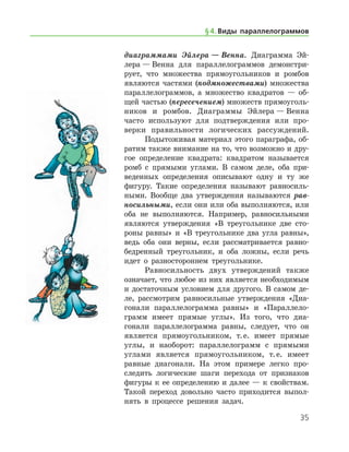 35
диаграммами Эйлера — Венна. Диаграмма Эй­
лера — Венна для параллелограммов демонстри-
рует, что множества прямоугольников и ромбов
являются частями (подмножествами) множества
параллелограммов, а множество квадратов — об-
щей частью (пересечением) множеств прямоуголь-
ников и ромбов. Диаграммы Эйлера — Венна
часто используют для подтверждения или про-
верки правильности логических рассуждений.
Подытоживая материал этого параграфа, об-
ратим также внимание на то, что возможно и дру-
гое определение квадрата: квадратом называется
ромб с прямыми углами. В самом деле, оба при-
веденных определения описывают одну и ту же
фигуру. Такие определения называют равносиль-
ными. Вообще два утверждения называются рав­
носильными, если они или оба выполняются, или
оба не выполняются. Например, равносильными
являются утверждения «В тре­угольнике две сто-
роны равны» и «В треугольнике два угла равны»,
ведь оба они верны, если рассматривается равно-
бедренный треугольник, и оба ложны, если речь
идет о разностороннем треугольнике.
Равносильность двух утверждений также
озна­чает, что любое из них является необходимым
и достаточным условием для другого. В самом де-
ле, рассмотрим равносильные утверждения «Диа-
гонали параллелограмма равны» и «Параллело­
грамм имеет прямые углы». Из того, что диа-
гонали параллелограмма равны, следует, что он
является прямоугольником, т. е. имеет прямые
углы, и наоборот: параллелограмм с прямыми
углами является прямоугольником, т. е. имеет
равные диагонали. На этом примере легко про-
следить логические шаги перехода от признаков
фигуры к ее определению и далее — к свойствам.
Такой переход довольно часто приходится выпол-
нять в процессе решения задач.
§ 4.    Виды параллелограммов
 