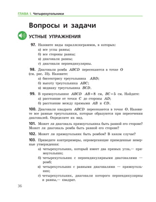 36
Вопросы и задачи
	Устные упражнения
  97.	 Назовите виды параллелограммов, в которых:
	 а)	 все углы равны;
	 б)	 все стороны равны;
	 в)	 диагонали равны;
	 г)	 диагонали перпендикулярны.
 98.		 Диагонали ромба ABCD пересекаются в точке O 	
(см. рис. 31). Назовите:
	 а)	 биссектрису треугольника   ABD;
	 б)	 высоту треугольника ABC;
	 в)	 медиану треугольника BCD.
 99.		 В прямоугольнике ABCD AB = 8 см, BC = 5 см. Найдите:
	 а)	 расстояние от точки C до стороны AD;
	 б)	 расстояние между прямыми AB и CD.
100.	 Диагонали квадрата ABCD пересекаются в точке O. Назови-
те все равные треугольники, которые образуются при пересечении
диагоналей. Определите их вид.
101.	 Может ли диагональ прямоугольника быть равной его стороне?  
Может ли диагональ ромба быть равной его стороне?
102.	 Может ли прямоугольник быть ромбом? В каком случае?
103.	 Приведите контрпримеры, опровергающие приведенные невер­
ные утверждения:
	а)	 четырехугольник, который имеет два прямых угла,— пря-
моугольник;
	б)	 четырехугольник с перпендикулярными диагоналями —
ромб;
в)	 четырехугольник с равными диагоналями — прямоуголь-
ник;
г)	 четырехугольник, диагонали которого перпендикулярны
и рав­ны,— квадрат.
ГЛАВА І. Четырехугольники
 