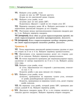 38
111.	 Найдите углы ромба, если:
а)	один из них на 120° больше другого;
б)	одна из его диагоналей равна стороне.
	 112.	 Найдите углы ромба, если:
а)	сумма двух из них равна 220°;
б)	диагональ образует с одной из его сторон угол 25°.
113.	 Периметр квадрата равен 40 м. Найдите расстояние от точки
пересечения диагоналей квадрата до его стороны.
	 114.	 Расстояние между противолежащими сторонами квадрата рав-
но 5 см. Найдите периметр квадрата.
115 (опорная). Если один из углов параллелограмма прямой, то
этот параллелограмм является прямоугольником. Докажите.
	 116 (опорная). Если в параллелограмме соседние стороны равны,
то этот параллелограмм является ромбом. Докажите.
Уровень Б
117.	 Точка пересечения диагоналей прямоугольника удалена от двух
его сторон на 3 см и 4 см. Найдите периметр прямоугольника.
	 118.	 Биссектриса угла прямоугольника делит его сторону дли-
ной 12 см пополам. Найдите периметр прямоугольника.
119.	 Из точки окружности проведены две перпендикулярные хорды,
удаленные от центра окружности на 3 см и 5 см. Найдите длины
этих хорд.
120.	 Найдите углы ромба, если:
а)		 углы, образованные его стороной с диагоналями, относят-
ся как 1 : 4;
б)	высота ромба в два раза меньше его стороны.
	 121.	 Найдите углы ромба, если:
а)	высота, проведенная из вершины тупого угла, отсекает
от ром­ба равнобедренный треугольник;
б)	высота, проведенная из вершины тупого угла, делит сторону
ромба пополам.
122.	 Из вершины угла ромба, который равен 120°, проведена диа-
гональ длиной 6 см. Найдите периметр ромба.
	 123.	 Диагональ квадрата равна 18 м, а его сторона является диа-
гональю другого квадрата. Найдите периметр второго квадрата.
ГЛАВА І. Четырехугольники
 