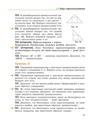 39
124.	В равнобедренный прямоугольный тре­
угольник вписан квадрат так, что две его вер-
шины лежат на гипотенузе, а две другие —
на катетах (рис. 35). Найдите гипотенузу тре-
угольника, если сторона квадрата равна 2 см.
	 125. В равнобедренный прямоугольный тре­
угольник вписан квадрат так, что прямой
угол является общим для обеих фигур
(рис. 36). Найдите периметр квадрата, если
катет треугольника равен 4 см.
126 (опорная). Параллелограмм с перпен­
дикулярными диагоналями является ромбом. Докажите.
	 127 (опорная). Если диагональ параллелограмма лежит
на бис­сектрисе его угла, то этот параллело­грамм — ромб. Дока­
жите.
128.	Отрезки AC и BD — диаметры окружности. Докажите, что
ABCD — прямоугольник.
Уровень В
129.	 Серединный перпендикуляр к диагонали прямоугольника делит
его сторону в отношении 2 : 1. Найдите углы, на которые диагональ
делит угол прямоугольника.
	 130.	 Серединный перпендикуляр к диагонали прямоугольника пе-
ресекает его сторону под углом, равным углу между диагоналями.
Найдите этот угол.
131.	 Докажите, что все высоты ромба равны. Сформулируйте и дока­
жите обратное утверждение.
	 132.	 Из точки пересечения диагоналей ромба проведены перпенди-
куляры к его сторонам. Докажите, что основания этих перпендику-
ляров являются вершинами прямоугольника.
133.	 Если диагонали четырехугольника лежат на биссектрисах его
углов, то этот четырехугольник — ромб. Докажите.
134.	Докажите, что биссектрисы углов параллелограмма, не явля-
ющегося ромбом, при пересечении образуют прямоугольник.
	 135.	 Докажите, что биссектрисы углов прямоугольника, не являю-
щегося квадратом, при пересечении образуют квадрат.
Рис. 35
Рис. 36
§ 4.    Виды параллелограммов
 
