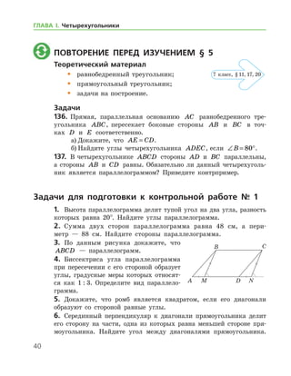 40
	 Повторение перед изучением § 5
Теоретический материал
•	 равнобедренный треугольник;
•	 прямоугольный треугольник;
•	 задачи на построение.
Задачи
136.	 Прямая, параллельная основанию AC равнобедренного тре­
угольника ABC, пересекает боковые стороны AB и BC в точ­
ках D и E соответственно.
а)	Докажите, что AE CD= .
б)	Найдите углы четырехугольника ADEC, если ∠ = °B 80 .
137.	 В четырехугольнике ABCD стороны AD и BC параллельны,
а стороны AB и CD равны. Обязательно ли данный четырехуголь-
ник является параллелограммом? Приведите контрпример.
Задачи для подготовки к контрольной работе № 1
1.	 Высота параллелограмма делит тупой угол на два угла, разность
которых равна 20°. Найдите углы параллелограмма.
2.	 Сумма двух сторон параллелограмма равна 48 см, а пери-
метр — 88 см. Найдите стороны параллелограмма.
3.	 По данным рисунка докажите, что
ABCD — параллелограмм.
4.	 Биссектриса угла параллелограмма
при пересечении с его стороной образует
углы, градусные меры которых относят-
ся как 1 : 3. Определите вид параллело­
грамма.
5.	 Докажите, что ромб является квадратом, если его диагонали
образуют со стороной равные углы.
6.	 Серединный перпендикуляр к диагонали прямоугольника делит
его сторону на части, одна из которых равна меньшей стороне пря-
моугольника. Найдите угол между диагоналями прямоугольника.
7 класс, § 11, 17, 20
ГЛАВА І. Четырехугольники
 