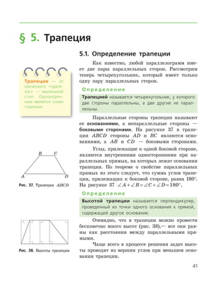 41
§ 5. Трапеция
5.1. Определение трапеции
Как известно, любой параллелограмм име-
ет две пары параллельных сторон. Рассмотрим
теперь четырехугольник, который имеет только
одну пару параллельных сторон.
О п р е д е л е н и е
Трапецией называется четырехугольник, у которого
две стороны параллельны, а две другие не парал­
лельны.
Параллельные стороны трапеции называют
ее основаниями, а непараллельные стороны —
боковыми сторонами. На рисунке 37 в трапе-
ции ABCD стороны AD и BC являются осно-
ваниями, а AB и CD — боковыми сторонами.
Углы, прилежащие к одной боковой стороне,
являются внутренними односторонними при па-
раллельных прямых, на которых лежат основания
трапеции. По теореме о свойстве параллельных
прямых из этого следует, что сумма углов трапе-
ции, прилежащих к боковой стороне, равна 180°.
На рисунке 37 ∠ + ∠ = ∠ + ∠ = °A B C D 180 .
О п р е д е л е н и е
Высотой трапеции называется перпендикуляр,
проведенный из точки одного основания к прямой,
содержащей другое основание.
Очевидно, что в трапеции можно прове­сти
бесконечно много высот (рис. 38),— все они рав-
ны как расстояния между параллельными пря-
мыми.
Чаще всего в процессе решения задач высо-
ты проводят из вершин углов при меньшем осно-
вании трапеции.
Рис. 37. Трапеция ABCDРис. 37. Трапеция ABCD
Рис. 38. Высоты трапецииРис. 38. Высоты трапеции
Трапеция — от
греческого «трапе­
зос» — маленький
стол. Однокорен­
ным является слово
«трапеза»
 