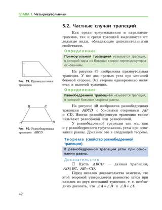 42
ГЛАВА І. Четырехугольники
5.2. Частные случаи трапеций
Как среди треугольников и параллело­
граммов, так и среди трапеций выделяются от-
дельные виды, обладающие дополнительными
свойствами.
О п р е д е л е н и е
Прямоугольной трапецией называется трапеция,
в которой одна из боковых сторон перпендикулярна
основаниям.
На рисунке 39 изображена прямоугольная
трапеция. У нее два прямых угла при меньшей
боковой стороне. Эта сторона одновременно явля-
ется и высотой трапеции.
О п р е д е л е н и е
Равнобедренной трапецией называется трапеция,
в которой боковые стороны равны.
На рисунке 40 изображена равнобедренная
трапеция ABCD с боковыми сторонами AB
и CD. Иногда равнобедренную трапецию также
называют равнобокой или равнобочной.
У равнобедренной трапеции так же, как
и у рав­нобедренного треугольника, углы при осно-
вании равны. Докажем это в следующей теореме.
Те о р е м а (свойство равнобедренной
­трапеции)
В равнобедренной трапеции углы при осно-
вании равны.
Д о к а з а т е л ь с т в о
 Пусть ABCD — данная трапеция,
AD BC , AB CD= .
Перед началом доказательства заметим, что
этой теоремой утверждается равенство углов при
каждом из двух оснований трапеции, т. е. необхо-
димо доказать, что ∠ = ∠A D и ∠ = ∠B C.
Рис. 39. Прямоугольная 	
трапеция
Рис. 39. Прямоугольная 	
трапеция
Рис. 40. Равнобедренная
трапеция ABCD
Рис. 40. Равнобедренная
трапеция ABCD
 
