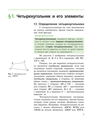 § 1. Четырехугольник и его элементы
1.1. Определение четырехугольника
С четырехугольником вы уже знакомились
на уроках математики. Дадим строгое определе-
ние этой фигуры.
О п р е д е л е н и е
Четырехугольником называется фигура, состоя­
щая из четырех точек (вершин четырехугольника)
и четырех отрезков, которые их последовательно
соединяют (сторон четырехугольника). При этом
никакие три его вершины не лежат на одной прямой
и никакие две стороны не пересекаются.
На рисунке 1 изображен четырехугольник
с вершинами A, B, C и D и сторонами AB, BC,
CD и AD.
Говорят, что две вершины четырехугольни-
ка являются соседними вершинами, если они
соединены одной стороной; вершины, которые
не являются соседними, называют противолежа­
щими вершинами. Аналогично стороны четырех-
угольника, имеющие общую вершину, являются
соседними сторонами, а стороны, не имеющие
общих точек,— противолежащими сторонами.
На рисунке 1 стороны AB и CD — соседние
для стороны BC, а сторона AD — противолежа-
щая стороне BC; вершины B и D — соседние
с вершиной A, а вершина C — противолежащая
вершине A.
Четырехугольник обозначают, последова-
тельно указывая все его вершины, причем буквы,
которые стоят рядом, должны обозначать сосед-
ние вершины. Например, четырехугольник на ри-
сунке 1 можно обозначить ABCD, BCDA или
CBAD, но нельзя обозначать ABDC или BDCA.
Рис. 1. Четырехуголь­
ник ABCD

 