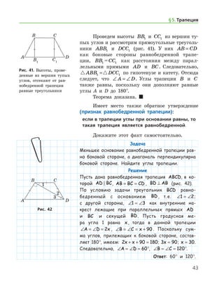 43
Проведем высоты BB1 и CC1 из вершин ту-
пых углов и рассмотрим прямоугольные треуголь-
ники ABB1 и DCC1 (рис. 41). У них AB CD=
как боковые стороны равнобедренной трапе-
ции, BB1 = CC1 как расстояния между парал-
лельными прямыми AD и BC. Следовательно,
 ABB DCC1 1= по гипотенузе и катету. Отсюда
следует, что ∠ = ∠A D. Углы трапеции B и C
также равны, поскольку они дополняют равные
углы А и D до 180°.
Теорема доказана.  
Имеет место также обратное утверждение
(признак равнобедренной трапеции):
если в трапеции углы при основании равны, то
такая трапеция является равнобедренной.
Докажите этот факт самостоятельно.
Задача
Меньшее основание равнобедренной трапеции рав-
но боковой стороне, а диагональ перпендикулярна
боковой стороне. Найдите углы трапеции.
Решение
Пусть дана равнобедренная трапеция ABCD, в ко-
торой AD BC , AB BC CD= = , BD AB⊥ (рис. 42).
По условию задачи треугольник BCD рав­но­­
бед­ренный с основанием BD, т. е. ∠ = ∠1 2;
с другой стороны, ∠ = ∠1 3 как внутренние на-
крест лежащие при параллельных прямых AD
и BC и секущей BD. Пусть градусная ме-
ра угла 1 равна x, тогда в данной трапеции
∠ = ∠ =A D x2 , ∠ = ∠ = +B C x 90 . Поскольку сум-
ма углов, прилежащих к боковой стороне, состав­
ляет 180°, имеем: 2 90 180x x+ + = ; 3 90x = ; x = 30.
Следовательно, ∠ = ∠ =A D 60°, ∠ = ∠ =B C 120°.
Ответ: 60° и 120°.
Рис. 41. Высоты, прове­
денные из вершин тупых
углов, отсекают от рав-
нобедренной трапеции
равные треугольники
Рис. 41. Высоты, прове­
денные из вершин тупых
углов, отсекают от рав-
нобедренной трапеции
равные треугольники
Рис. 42Рис. 42
§ 5.    Трапеция
 