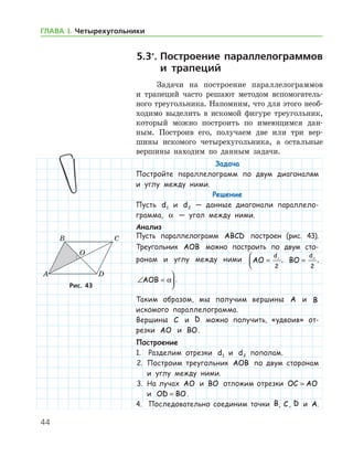 44
ГЛАВА І. Четырехугольники
5.3*
.	Построение параллелограммов
и трапеций
Задачи на построение параллелограммов
и трапеций часто решают методом вспомогатель-
ного треугольника. Напомним, что для этого необ­
ходимо выделить в искомой фигуре треугольник,
который можно построить по имеющимся дан-
ным. Построив его, получаем две или три вер-
шины искомого четырехугольника, а остальные
вершины находим по данным задачи.
Задача
Постройте параллелограмм по двум диагоналям
и углу между ними.
Решение
Пусть d1 и d2 — данные диагонали параллело­
грамма, α — угол между ними.
Анализ
Пусть параллелограмм ABCD построен (рис. 43).
Треугольник AOB можно построить по двум сто-
ронам и углу между ними AO
d
=


1
2
, BO
d
= 2
2
,
∠ =

AOB α .
Таким образом, мы получим вершины A и B
искомого параллелограмма.
Вершины C и D можно получить, «удвоив» от-
резки AO и BO.
Построение
1.	 Разделим отрезки d1 и d2 пополам.
2.	 Построим треугольник AOB по двум сторонам
и углу между ними.
3.	 На лучах AO и BO отложим отрезки OC AO=
и OD BO= .
4.	 Последовательно соединим точки B, C, D и A.
Рис. 43Рис. 43
 