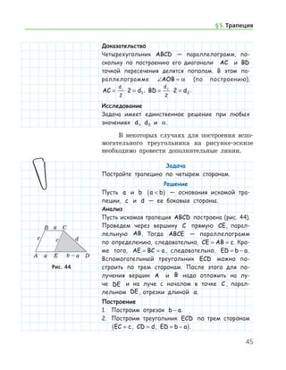 45
Доказательство
Четырехугольник ABCD — параллелограмм, по­
скольку по построению его диагонали AC и BD
точкой пересечения делятся пополам. В этом па-
раллелограмме ∠ =AOB α (по построению),
AC d
d
= ⋅ =1
2
2 1
, BD d
d
= ⋅ =2
2
2 2
.
Исследование
Задача имеет единственное решение при любых
значениях d1, d2 и α.
В некоторых случаях для построения вспо-
могательного треугольника на рисунке-эскизе
необ­ходимо провести дополнительные линии.
Задача
Постройте трапецию по четырем сторонам.
Решение
Пусть a и b a b( ) — основания искомой тра-
пеции, c и d — ее боковые стороны.
Анализ
Пусть искомая трапеция ABCD построена (рис. 44).
Проведем через вершину C прямую CE, парал-
лельную AB. Тогда ABCE — параллелограмм
по определению, следовательно, CE AB c= = . Кро-
ме того, AE BC a= = , следовательно, ED b a= − .
Вспомогательный треугольник ECD можно по­
строить по трем сторонам. После этого для по-
лучения вершин A и B надо отложить на лу-
че DE и на луче с началом в точке C , парал-
лельном DE, отрезки длиной a.
Построение
1.	 Построим отрезок b a− .
2.	 Построим треугольник ECD по трем сторонам
EC c=( , CD d= , ED b a= − ).
Рис. 44Рис. 44
§ 5.    Трапеция
 