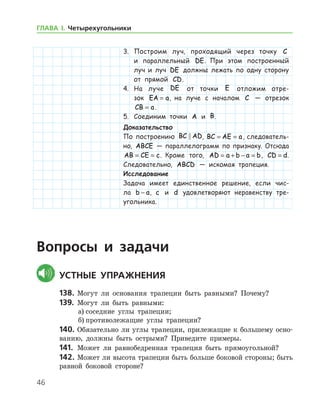 46
ГЛАВА І. Четырехугольники
3.	 Построим луч, проходящий через точку C
и параллельный DE. При этом построенный
луч и луч DE должны лежать по одну сторону
от прямой CD.
4.	 На луче DE от точки E отложим отре-
зок EA a= , на луче с началом C — отрезок
CB a= .
5.	 Соединим точки A и B.
Доказательство
По построению BC AD , BC AE a= = , следователь-
но, ABCE — параллелограмм по признаку. Отсюда
AB CE c= = . Кроме того, AD a b a b= + − = , CD d= .
Следовательно, ABCD — искомая трапеция.
Исследование
Задача имеет единственное решение, если чис-
ла b a− , c и d удовлетворяют неравенству тре­
угольника.
Вопросы и задачи
	Устные упражнения
138.	Могут ли основания трапеции быть равными? По­чему?
139.	 Могут ли быть равными:
а)	соседние углы трапеции;
б)	противолежащие углы трапеции?
140.	Обязательно ли углы трапеции, прилежащие к большему осно­
ванию, должны быть острыми? Приведите примеры.
141.	 Может ли равнобедренная трапеция быть прямоугольной?
142.	Может ли высота трапеции быть больше боковой стороны; быть
равной боковой стороне?
 