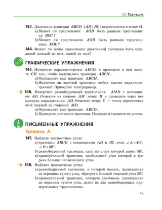 47
143.	Диагонали трапеции ABCD AD BC( ) пересекаются в точке O.
а)	Может ли треугольник   AOD быть равным треугольни-
ку BOC ?
б)	Может ли треугольник AOB быть равным треуголь­
нику DOC ?
144.	Может ли точка пересечения диагоналей трапеции быть сере-
диной каждой из них; одной из них?
	Графические упражнения
145.	Начертите параллелограмм ABCD и проведите в нем высо-
ту CH так, чтобы получилась трапеция ABCH.
а)	Определите вид трапеции ABCH.
б)	Является ли высотой трапеции любая высота параллело­
грамма? Приведите контрпример.
	 146.	 Начертите равнобедренный треугольник   AMD с основани-
ем AD. Отметьте на стороне AM точку B и проведите через нее
прямую, параллельную AD. Отметьте точку C — точку пересечения
этой прямой со стороной MD.
а)	Определите вид трапеции ABCD.
б)	Проведите диагонали трапеции. Измерьте и сравните их длины.
	 Письменные упражнения
Уровень А
147.	 Найдите неизвестные углы:
а)	трапеции ABCD с основаниями AD и BC, если ∠ = °A 40 ,
∠ = °D 50 ;
б)	равнобедренной трапеции, один из углов которой равен 58°;
в)	прямоугольной трапеции, наибольший угол которой в три
раза больше наименьшего угла.
	 148.	 Найдите неизвестные углы:
а)	равнобедренной трапеции, в которой высота, проведенная
из вершины тупого угла, образует с боковой стороной угол 22°;
б)	прямоугольной трапеции, которую диагональ, проведенная
из вершины тупого угла, делит на два равнобедренных пря-
моугольных треугольника.
§ 5.    Трапеция
 