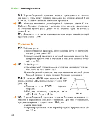 48
149.	 В равнобедренной трапеции высота, проведенная из верши-
ны тупого угла, делит большее основание на отрезки длиной 6 см
и 30 см. Найдите меньшее основание трапеции.
	 150.	 Меньшее основание равнобедренной трапеции равно 10 см.
Найдите большее основание трапеции, если высота, проведенная
из вершины тупого угла, делит ее на отрезки, один из которых
равен 3 см.
151.	 Докажите, что сумма противолежащих углов равнобедренной
трапеции равна   180°.
Уровень Б
152.	 Найдите углы:
а)	равнобедренной трапеции, если разность двух ее противоле-
жащих углов равна 80°;
б)	прямоугольной трапеции, в которой диагональ является бис-
сектрисой тупого угла и образует с меньшей боковой сторо-
ной угол 35°.
	 153.	 Найдите углы:
а)	прямоугольной трапеции, если отношение наибольшего и наи­
меньшего из них равно 3 : 2;
б)	равнобедреннойтрапеции, меньшее основание которой равно
боковой стороне и вдвое меньше большего основания.
154.	В трапеции ABCD через вершину B про-
ведена прямая BK, параллельная стороне CD 	
(рис. 45).
а)	Докажите, что KBCD — паралле­
лограмм.
б)	Найдите периметр трапеции, если
BC = 4 см, P ABK =11 см.
	 155.	 В равнобедренной трапеции середина большего основания со-
единена с вершинами меньшего основания. При этом образовались
три равносторонних треугольника. Найдите:
а)	углы трапеции;
б)	периметр трапеции, если периметр одного треугольника ра-
вен 12 м.
Рис. 45Рис. 45
ГЛАВА І. Четырехугольники
 