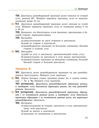 49
156.	 Диагональ равнобедренной трапеции делит пополам ее острый
угол, равный 60°. Найдите периметр трапеции, если ее меньшее
основание равно 15 см.
	 157.	 Диагональ равнобедренной трапеции делит пополам ее тупой
угол. Найдите периметр трапеции, если ее основания равны 5 см
и 10 см.
158.	Докажите, что биссектрисы углов трапеции, прилежащих к бо-
ковой стороне, перпендикулярны.
159.	 Постройте:
а)	параллелограмм по двум сторонам и диагонали;
б)	ромб по стороне и диагонали;
в)	равнобедренную трапецию по большему основанию, боковой
стороне и острому углу.
	 160.	 Постройте:
а)	ромб по углу и диагонали, противолежащей этому углу;
б)	прямоугольник по диагонали и углу между диагоналями;
в)	прямоугольную трапецию по меньшему основанию, большей
боковой стороне и большей диагонали.
Уровень В
161.	 Диагональ делит равнобедренную трапецию на два равнобед-
ренных треугольника. Найдите углы трапеции.
	 162.	 Длины боковых сторон трапеции равны 2а, а длины основа-
ний — 7a и 9a. Найдите углы трапеции.
163 (опорная). Диагонали равнобедренной трапеции равны,
и наоборот: если диагонали трапеции равны, то она равнобед­
ренная. Докажите.
	 164 (опорная). Диагонали равнобедренной трапеции образу­
ют с ее основанием равные углы, и наоборот: если диагонали
трапеции образуют с ее основанием равные углы, то трапеция
равнобедренная. ­ Докажите.
165.	 Постройте:
а)	параллелограмм по стороне, диагонали и углу, противолежа-
щему этой диагонали;
б)	ромб по высоте и диагонали;
в)	трапецию по основаниям и диагоналям.
§ 5.    Трапеция
 