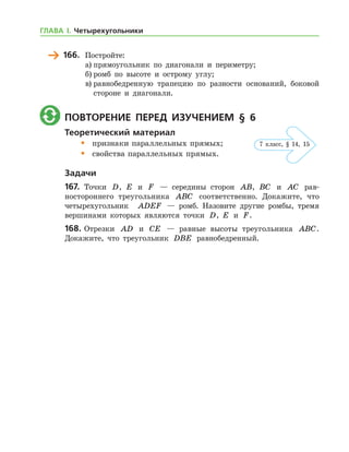 166.	 Постройте:
а)	прямоугольник по диагонали и периметру;
б)	ромб по высоте и острому углу;
в)	равнобедренную трапецию по разности оснований, боковой
стороне и диагонали.
	 Повторение перед изучением § 6
Теоретический материал
•	 признаки параллельных прямых;
•	 свойства параллельных прямых.
Задачи
167.	 Точки D, E и F — середины сторон AB, BC и AC рав-
ностороннего треугольника ABC соответственно. Докажите, что
четырехугольник   ADEF — ромб. Назовите другие ромбы, тремя
вершинами которых являются точки D, E и F.
168.	Отрезки AD и CE — равные высоты треугольника ABC.
Докажите, что треугольник DBE равнобедренный.
7 клаcс, § 14, 15
ГЛАВА І. Четырехугольники
 