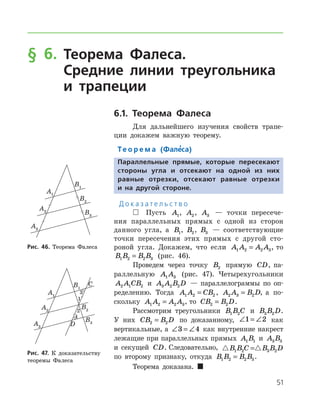 51
§ 6. Теорема Фалеса.
Средние линии треугольника
и трапеции
6.1. Теорема Фалеса
Для дальнейшего изучения свойств трапе-
ции докажем важную теорему.
Те о р е м а (Фале’са)
Параллельные прямые, которые пересекают
стороны угла и отсекают на одной из них
равные отрезки, отсекают равные отрезки
и на другой стороне.
Д о к а з а т е л ь с т в о
 Пусть A1, A2, A3 — точки пересече-
ния параллельных прямых с одной из сторон
данного угла, а B1, B2, B3 — соответствующие
точки пересечения этих прямых с другой сто-
роной угла. Докажем, что если A A A A1 2 2 3= , то
B B B B1 2 2 3= (рис. 46).
Проведем через точку B2 прямую CD, па-
раллельную A A1 3 (рис. 47). Четырехугольники
A A CB2 1 2 и A A B D3 2 2 — параллелограммы по оп-
ределению. Тогда A A CB1 2 2= , A A B D2 3 2= , а по­
скольку A A A A1 2 2 3= , то CB B D2 2= .
Рассмотрим треугольники B B C1 2 и B B D3 2 .
У них CB B D2 2= по доказанному, ∠ = ∠1 2 как
вертикальные, а ∠ = ∠3 4 как внутренние накрест
лежащие при параллельных прямых A B1 1 и A B3 3
и секущей CD. Следовательно,  B B C B B D1 2 3 2=
по второму признаку, откуда B B B B1 2 2 3= .
Теорема доказана.  
Рис. 46. Теорема ФалесаРис. 46. Теорема Фалеса
Рис. 47. К доказательству
­теоремы Фалеса
Рис. 47. К доказательству
­теоремы Фалеса
 