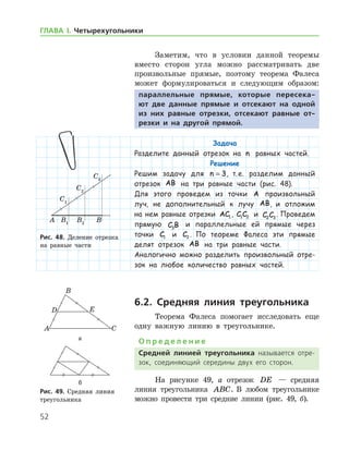 52
ГЛАВА І. Четырехугольники
Заметим, что в условии данной теоремы
вместо сторон угла можно рассматривать две
произвольные прямые, поэтому теорема Фалеса
может формулироваться и следующим образом:
параллельные прямые, которые пересека-
ют две данные прямые и отсекают на одной
из них равные отрезки, отсекают равные от-
резки и на другой прямой.
Задача
Разделите данный отрезок на n равных частей.
Решение
Решим задачу для n = 3, т. е. разделим данный
отрезок AB на три равные части (рис. 48).
Для этого проведем из точки A произвольный
луч, не дополнительный к лучу AB, и отложим
на нем равные отрезки AC1 , C C1 2 и C C2 3
. Проведем
прямую C B3
и параллельные ей прямые через
точки C1 и C2 . По теореме Фалеса эти прямые
делят отрезок AB на три равные части.
Аналогично можно разделить произвольный отре-
зок на любое количество равных частей.
6.2. Средняя линия треугольника
Теорема Фалеса помогает исследовать еще
одну важную линию в треугольнике.
О п р е д е л е н и е
Средней линией треугольника называется отре­
зок, соединяющий середины двух его сторон.
На рисунке 49, а отрезок DE — средняя
линия треугольника ABC. В любом треугольнике
можно провести три средние линии (рис. 49, б).
Рис. 48. Деление отрезка
на равные части
Рис. 48. Деление отрезка
на равные части
а
б
Рис. 49. Средняя линия
треугольника
а
б
Рис. 49. Средняя линия
треугольника
 