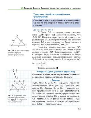 53
Те о р е м а (свойство средней линии
треугольника)
Средняя линия треугольника параллельна
одной из его сторон и равна половине этой
стороны.
Д о к а з а т е л ь с т в о
 Пусть DE — средняя линия треуголь-
ника ABC (рис. 50). Докажем сначала, что
DE AC . Проведем через точку D прямую, па-
раллельную AC. По теореме Фалеса она пересечет
отрезок BC в его середине, т. е. будет содержать
отрезок DE. Следовательно, DE AC .
Проведем теперь среднюю линию EF.	
По только что доказанному она будет парал-
лельна стороне AB. Четырехугольник ADEF
с попарно параллельными сторонами по опре-
делению является параллелограммом, откуда
DE AF= . А по­скольку точка F — середина AC,	
то DE AC=
1
2
.
Теорема доказана.  
Опорная задача (теорема Вариньона)
Середины сторон четырехугольника являются
вершинами параллелограмма. Докажите.
Решение
Пусть точки K, L, M, N — середины сторон че-
тырехугольника ABCD (рис. 51). Проведем диа-
гональ BD. Отрезки KN и ML — средние ли-
нии тре­угольников ABD и CBD соответственно.
По свойству средней линии треугольника они
параллельны стороне BD и равны ее половине,
т. е. параллельны и равны между собой. Тогда
по признаку параллелограмма четырехуголь-
ник KLMN — па­раллелограмм.
Рис. 51. Середины сто-
рон четырехугольни-
ка ABCD — вершины
­параллелограмма
Рис. 51. Середины сто-
рон четырехугольни-
ка ABCD — вершины
­параллелограмма
Рис. 50. К доказатель­ству
свойства средней 	
линии треугольника
§ 6.    Теорема Фалеса. Средние линии треугольника и трапеции
 