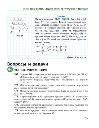55
Решение
Пусть в трапеции ABCD AD BC , AA AA A B1 1 2 2= =
(рис. 54). По теореме Фалеса параллельные пря-
мые, которые проходят через точки A1 и A2, от-
секают на боковой стороне CD равные отрез-
ки, т. е. DD DD D C1 1 2 2= = . Тогда по определению
AD1 1 — средняя линия трапеции AA D D2 2 , A D2 2 —
средняя линия трапеции ABCD1 1. Пусть AD x1 1 = м,
A D y2 2 = м. По свойству средней линии трапеции
имеем систему:
x
y
y
x
=
=






+
+
5
2
2
2
,
;
2 5
2 2
x y
y x
− =
− =



,
;
x
y
=
=



4
3
,
.
Ответ: 3 м и 4 м.
Вопросы и задачи
	Устные упражнения
169.	 Отрезок DE — средняя линия треугольника ABC (см. рис. 49, а).
а)	Определите вид четырехугольника ADEC.
б)	Назовите медиану треугольника, исходящую из вер­ши­
ны A.
170.	 Может ли средняя линия треугольника быть перпендикулярной
его стороне; двум его сторонам?
171.	 Могут ли средние линии треугольника быть равными 3 см, 4 см
и 10 см? Почему?
172.	 В треугольнике ABC проведена средняя линия DE, параллель-
ная стороне AC. В каком отношении прямая DE делит медиану BM;	
вы­соту BH ?
173.	 Середины оснований трапеции соединены отрезком. Является ли
он средней линией трапеции?
174.	 Может ли средняя линия трапеции быть меньше обоих ее осно­
ваний; равной одному из оснований?
Рис. 54Рис. 54
§ 6.   Теорема Фалеса. Средние линии треугольника и трапеции
 