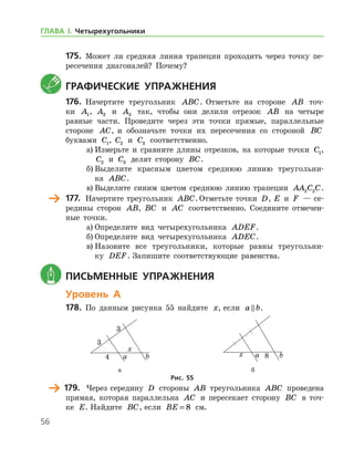 56
175.	 Может ли средняя линия трапеции проходить через точку пе-
ресечения диагоналей? Почему?
	Графические упражнения
176.	 Начертите треугольник ABC. Отметьте на стороне AB точ-
ки A1, A2 и A3 так, чтобы они делили отрезок AB на четыре
равные части. Проведите через эти точки прямые, параллельные
стороне AC, и обозначьте точки их пересечения со стороной BC
буквами C1, C2 и C3 соответственно.
а)	Измерьте и сравните длины отрезков, на которые точки C1,
C2 и C3 делят сторону BC.
б)	Выделите красным цветом среднюю линию треугольни-
ка ABC.
в)	Выделите синим цветом среднюю линию трапеции AA C C2 2 .
	 177.		 Начертите треугольник ABC. Отметьте точки D, E и F — се-
редины сторон AB, BC и AC соответственно. Соедините отмечен-
ные точки.
а)	Определите вид четырехугольника ADEF.
б)	Определите вид четырехугольника ADEC.
в)	Назовите все треугольники, которые равны треугольни-
ку DEF. Запишите соответствующие равенства.
	 Письменные упражнения
Уровень А
178.	 По данным рисунка 55 найдите x, если a b .
	 	
	 а	 б
Рис. 55
	 179.	 Через середину D стороны AB треугольника ABC проведена
прямая, которая параллельна AC и пересекает сторону BC в точ-
ке E. Найдите BC, если BE = 8 см.
ГЛАВА І. Четырехугольники
 