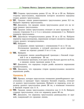 57
180.	Стороны треугольника равны 12 см, 16 см и 20 см. Найдите
стороны треугольника, вершинами которого являются середины
сторон данного треугольника.
	 181.	 Средняя линия равностороннего треугольника равна 3,5 см.
Найдите периметр треугольника.
182.	Докажите, что средние линии треугольника делят его на че-
тыре равных треугольника.
183.	 Средняя линия треугольника отсекает от него трапецию с бо-
ковыми сторонами 3 м и 4 м и меньшим основанием 5 м. Найдите
периметр треугольника.
	 184.	 Диагонали четырехугольника равны 18 см и 22 см. Найдите
периметр параллелограмма, вершинами которого являются середины
сторон данного четырехугольника.
185.	Найдите:
а)	среднюю линию трапеции с основаниями 8 см и 12 см;
б)	основания трапеции, в которой диагональ делит среднюю
линию на отрезки длиной 3 см и 4 см.
	 186.	 Найдите:
а)	среднюю линию равнобедренной трапеции с боковой сторо-
ной 5 см и периметром   26 см;
б)	основания трапеции, если одно из них больше другого на 6 см,	
а средняя линия трапеции равна 5 см.
187.	 Докажите, что середины сторон ромба являются вершинами
прямоугольника.
	 188.	 Докажите, что середины сторон прямоугольника являются
вершинами ромба.
Уровень Б
189.	Прямая, которая параллельна основанию равнобедренного тре-
угольника и проходит через середину боковой стороны, отсекает
от данного треугольника трапецию. Найдите ее периметр, если пе-
риметр данного треугольника равен 26 см, а основание относится
к боковой стороне как 5 : 4.
	 190.	 Средние линии треугольника относятся как 4 : 5 : 6. Найдите
стороны треугольника, если его периметр равен 60 см.
191.	 Докажите, что вершины треугольника равноудалены от пря-
мой, содержащей его среднюю линию.
§ 6.    Теорема Фалеса. Средние линии треугольника и трапеции
 