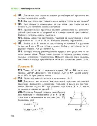 58
	 192.	 Докажите, что середины сторон равнобедренной трапеции яв-
ляются вершинами ромба.
193.	 Как построить треугольник, если заданы середины его сторон?
	 194.	 Как разрезать треугольник на две части так, чтобы из них
можно было составить параллелограмм?
195.	 Прямоугольная трапеция делится диагональю на равносто-
ронний треугольник со стороной a и прямоугольный треугольник.
Найдите среднюю линию трапеции.
196.	Концы диаметра окружности удалены от касательной к этой
окружности на 14 см и 20 см. Найдите диаметр окружности.
	 197.	 Точки A и B лежат по одну сторону от прямой l и удалены
от нее на 7 см и 11 см соответственно. Найдите расстояние от се-
редины отрезка AB до прямой l.
198.	Боковую сторону равнобедренного треугольника разделили на че-
тыре равные части. Через точки деления проведены прямые, парал-
лельные основанию треугольника. Найдите отрезки этих прямых,
заключенные внутри треугольника, если его основание равно 12 см.
Уровень В
199.	 Точки M и N — середины сторон BC и AD паралле­ло­
грамма ABCD. Докажите, что прямые AM и CN делят диаго-
наль BD на три равные части.
	 200.	 Разделите данный отрезок в отношении   3 : 2.
201.	Докажите, что отрезок, соединяющий середины диагоналей
трапеции, параллелен основаниям трапеции и равен их полураз­
но­сти. Решите задачу 197 при условии, что точки A и B лежат
по разные стороны от прямой l.
202.	Середина боковой стороны равнобедрен-
ной трапеции с основаниями a и b a b( )
соединена с основанием ее высоты (рис. 56).
Докажите, что:
а)	 HD
b a
=
−
2
;	
б)	 AH MN
a b
= =
+
2
. Рис. 56Рис. 56
ГЛАВА І. Четырехугольники
 