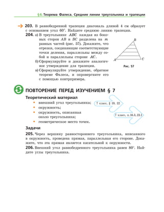 203.	 В равнобедренной трапеции диагональ длиной 4 см образует
с основанием угол 60°. Найдите среднюю линию трапеции.
204.	а)	В треугольнике ABC каждая из боко-
вых сторон AB и BC разделена на m
равных частей (рис. 57). Докажите, что
отрезки, соединяющие соответствующие
точки деления, параллельны между со-
бой и параллельны стороне AC.
б)	Сформулируйте и докажите аналогич-
ное утверждение для трапеции.
в)	Сформулируйте утверждение, обратное
теореме Фалеса, и опровергните его
с помощью контрпримера.
	 Повторение перед изучением § 7
Теоретический материал
•	 внешний угол треугольника;
•	 окружность;
•	 окружность, описанная 	
	 около треугольника;
•	 геометрическое место точек.
Задачи
205.	Через вершину равностороннего треугольника, вписанного
в окруж­ность, проведена прямая, параллельная его стороне. Дока-
жите, что эта прямая является касательной к окружности.
206.	Внешний угол равнобедренного треугольника равен 80°. Най-
дите углы треугольника.
Рис. 57Рис. 57
§ 6.    Теорема Фалеса. Средние линии треугольника и трапеции
7 клаcс, п. 16.3, 23.1
7 класс, § 19, 22
 
