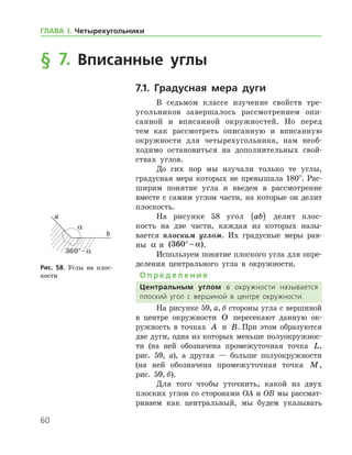 60
ГЛАВА І. Четырехугольники
§ 7. Вписанные углы
7.1. Градусная мера дуги
В седьмом классе изучение свойств тре­
угольников завершалось рассмотрением опи-
санной и вписанной окружностей. Но перед
тем как рассмотреть описанную и вписанную
окруж­ности для четырехугольника, нам необ-
ходимо остановиться на дополнительных свой­
ствах ­ углов.
До сих пор мы изучали только те углы,
градусная мера которых не превышала 180°. Рас-
ширим понятие угла и введем в рассмотрение
вместе с самим углом части, на которые он делит
плоскость.
На рисунке 58 угол ab( ) делит плос-
кость на две части, каждая из которых назы-
вается плоским углом. Их градусные меры рав-
ны α и ( )360° − α .
Используем понятие плоского угла для опре­
деления центрального угла в окружности.
О п р е д е л е н и е
Центральным углом в окружности называется
плоский угол с вершиной в центре окружности.
На рисунке 59, а, б стороны угла с вершиной
в центре окружности O пересекают данную ок-
ружность в точках A и B. При этом образуются
две дуги, одна из которых меньше полуокружнос-
ти (на ней обозначена промежуточная точка L,
рис. 59, а), а другая — ­ больше ­ полуокружности
(на ней обозначена промежуточная точ­ка M,
рис. 59, б).
Для того чтобы уточнить, какой из двух
плоских углов со сторонами OA и OB мы рассмат-
риваем как центральный, мы будем указывать
Рис. 58. Углы на плос-
кости
Рис. 58. Углы на плос-
кости
 