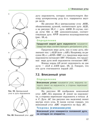 61
дугу окружности, которая cоответствует дан-
ному центральному углу (т. е. содержится внут-
ри него).
На рисунке 59, а центральному углу AOB,
обозначенному дужкой, соответ­ствует дуга ALB,
а на рисунке 59, б — дуга AMB. В случае, ког-
да лучи OA и OB дополнительные, соответ­
ствующая дуга ANB является полуокружно­стью
(рис. 59, в).
О п р е д е л е н и е
Градусной мерой дуги окружности называется
градусная мера соответствующего центрального ­угла.
Градусную меру дуги, как и саму дугу, обо­
значают так: ∪ALB (или ∪AB). Например, на ри-
сунке 59, в ∪ = °ANB 180 ,т. е. градусная мера полу-
окружности составляет 180°. Очевидно, что градус-
ная   мера дуги всей окружности составляет 360°.
Концы хорды AB делят окружность на две
дуги — ALB и AMB (рис. 59, г). Говорят, что
эти дуги стягиваются хордой AB.
7.2. Вписанный угол
О п р е д е л е н и е
Вписанным углом называется угол, вершина ко­
торого лежит на окружности, а стороны пересекают
эту окружность.
На рисунке 60 изображен вписанный
угол ABC. Его вершина B лежит на окружнос-
ти, а стороны пересекают окружность в точках A
и C. Дуга AC (на рисунке она выделена) лежит
внутри этого угла. В таком случае говорят, что
вписанный угол ABC опирается на дугу AC.
Те о р е м а (о вписанном угле)
Вписанный угол измеряется половиной дуги,
на которую он опирается.
а
б
в
г
Рис. 59. Центральный
угол и дуга окружности
а
б
в
г
Рис. 59. Центральный
угол и дуга окружности
Рис. 60. Вписанный угол ABCРис. 60. Вписанный угол ABC
§ 7.    Вписанные углы
 