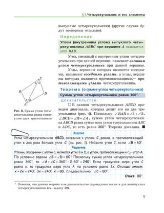 § 1.    Четырехугольник и его элементы

выпуклые четырехугольники (другие случаи бу-
дут оговорены отдельно).
О п р е д е л е н и е
Углом (внутренним углом) выпуклого четы-
рехугольника ABDC при вершине A называется
угол BAD.
Угол, смежный с внутренним углом четырех-
угольника при данной вершине, называют внешним
углом четырехугольника при данной вершине.
Углы, вершины которых являются соседни-
ми, называют соседними углами, а углы, верши-
ны которых являются противолежащими,— про­
тиволежащими углами четырехугольника.
Те о р е м а (о сумме углов четырехугольника)
Сумма углов четырехугольника равна 360°.
Д о к а з а т е л ь с т в о 1
 В данном четырехугольнике ABCD про-
ведем диагональ, которая делит его на два тре-
угольника (рис. 4). Поскольку ∠ = ∠ + ∠BAD 1 2 ,  
∠ = ∠ + ∠BCD 3 4 , сумма углов четырехугольни-
ка ABCD равна сумме всех углов треугольников ABC
и ADC, то есть равна 360°. Теорема доказана.  
Рис. 4. Сумма углов четы-
рехугольника равна сумме
углов двух треугольников
Рис. 4. Сумма углов четы-
рехугольника равна сумме
углов двух треугольников
1
	 Отметим, что данная теорема и ее доказательство справедливы также и для невыпуклых
четырехугольников (см. задачу 29).
Задача
Углы четырехугольника ABCD, соседние с углом C, равны, а противолежащий
угол в два раза больше угла C (см. рис. 1). Найдите угол C, если ∠ = °B 60 .
Решение
Углами, соседними с углом C, являются углы B и D, а углом, противолежащим к C,— угол A.
По условию задачи ∠ = ∠ = °B D 60 . Поскольку сумма углов четырехугольника
равна 360°, то ∠ + ∠ = ° − ⋅ ° = °A C 360 2 60 240 . Если градусная мера угла C
равна x, то градусная мера угла A по условию равна 2x. Отсюда имеем:
x x+ =2 240; 3 240x = ; x = 80. Следовательно, ∠ =C 80°.
Ответ: 80°.
 