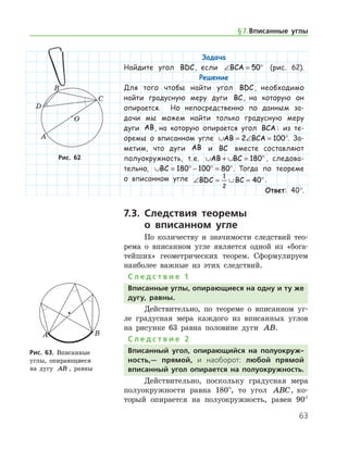 63
Задача
Найдите угол BDC, если ∠ = °BCA 50 (рис. 62).
Решение
Для того чтобы найти угол BDC, необходимо
найти градусную меру дуги BC, на которую он
опирается. Но непосредственно по данным за-
дачи мы можем найти только градусную меру
дуги AB, на которую опирается угол BCA : из те-
оремы о вписанном угле ∪ = ∠ =AB BCA2 100°. За-
метим, что дуги AB и BC вместе составляют
полу­окружность, т. е. ∪ + ∪ = °AB BC 180 , следова-
тельно, ∪ = ° − ° = °BC 180 100 80 . Тогда по теореме
о вписанном угле ∠ = ∪ = °BDC BC
1
2
40 .
Ответ: 40°.
7.3. Следствия теоремы
о вписанном угле
По количеству и значимости следствий тео-
рема о вписанном угле является одной из «бога-
тейших» геометрических теорем. Сформулируем
наиболее важные из этих следствий.
С л е д с т в и е 1
Вписанные углы, опирающиеся на одну и ту же
дугу, равны.
Действительно, по теореме о вписанном уг-
ле градусная мера каждого из вписанных углов
на рисунке 63 равна половине дуги AB.
С л е д с т в и е 2
Вписанный угол, опирающийся на полуокруж-
ность,— прямой, и наоборот: любой прямой
вписанный угол опирается на полуокружность.
Действительно, поскольку градусная мера
полуокружности равна 180°, то угол ABC, ко-
торый опирается на полуокружность, равен 90°
Рис. 62Рис. 62
Рис. 63. Вписанные 	
углы, опирающиеся
на дугу AB , равны
Рис. 63. Вписанные 	
углы, опирающиеся
на дугу AB , равны
§ 7.    Вписанные углы
 