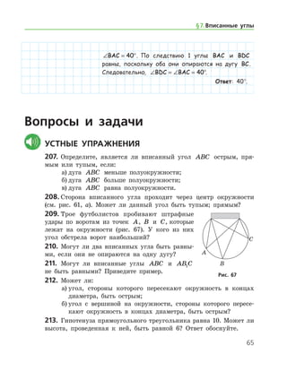 65
∠ = °BAC 40 . По следствию 1 ­ углы BAC и BDC
равны, поскольку оба они опираются на дугу BC.
Следовательно, ∠ = ∠ = °BDC BAC 40 .
Ответ: 40°.
Вопросы и задачи
	Устные упражнения
207.	 Определите, является ли вписанный угол ABC острым, пря-
мым или тупым, если:
а)	дуга ABC меньше полуокружности;
б)	дуга ABC больше полуокружности;
в)	дуга ABC равна полуокружности.
208.	Сторона вписанного угла проходит через центр окружности
(см. рис. 61, а). Может ли данный угол быть тупым; прямым?
209.	Трое футболистов пробивают штрафные
удары по воротам из точек A, B и C, которые
лежат на окружности (рис. 67). У кого из них
угол обстрела ворот наибольший?
210.	 Могут ли два вписанных угла быть равны-
ми, если они не опираются на одну дугу?
211.	 Могут ли вписанные углы ABC и AB C1
не быть равными? Приведите ­ пример.
212.	 Может ли:
а)	угол, стороны которого пересекают окружность в концах
диаметра, быть острым;
б)	угол с вершиной на окружности, стороны которого пересе-
кают окружность в концах диаметра, быть острым?
213.	 Гипотенуза прямоугольного треугольника равна 10. Может ли
высота, проведенная к ней, быть равной 6? Ответ обо­снуйте.
Рис. 67Рис. 67
§ 7.    Вписанные углы
 