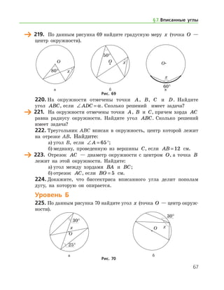 67
	 219.	 По данным рисунка 69 найдите градусную меру x (точка O —
центр окружности).
	 	 		 а	 б	 в
Рис. 69
220.	На окружности отмечены точки A, B, C и D. Найдите
угол ABC, если ∠ =ADC α. Сколько решений   имеет задача?
	 221.	 На окружности отмечены точки A, B и C, причем хорда AC
равна радиусу окружности. Найдите угол ABC. Сколько решений
имеет задача?
222.	Треугольник ABC вписан в окружность, центр которой лежит
на отрезке AB. Найдите:
а)	угол B, если ∠ =A 65°;
б)	медиану, проведенную из вершины C, если AB = 12 см.
	 223.	 Отрезок AC — диаметр окружности с центром O, а точка B
лежит на этой окружности. Найдите:
а)	угол между хордами BA и BC;
б)	отрезок AC, если BO = 5 см.
224.	Докажите, что биссектриса вписанного угла делит пополам
дугу, на которую он опирается.
Уровень Б
225.	По данным рисунка 70 найдите угол x (точка O — центр окруж­
ности).
	 	
	 а	 б
Рис. 70
§ 7.    Вписанные углы
 