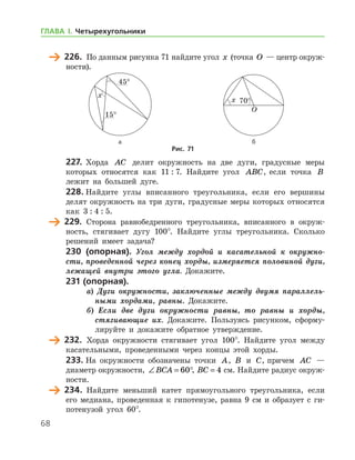 68
	 226.	 По данным рисунка 71 найдите угол x (точка O — центр окруж­
ности).
	 	
	 а	 б
Рис. 71
227.	 Хорда AC делит окружность на две дуги, градусные меры
которых относятся как 11 : 7. Найдите угол ABC, если точка B
лежит на большей дуге.
228.	Найдите углы вписанного треугольника, если его вершины
делят окружность на три дуги, градусные меры которых относятся
как 3 : 4 : 5.
	 229.	 Сторона равнобедренного треугольника, вписанного в окруж-
ность, стягивает дугу 100°. Найдите углы треугольника. Сколько
решений имеет задача?
230 (опорная). Угол между хордой и касательной к окружно­
сти, проведенной через конец хорды, измеряется половиной дуги,
лежащей внутри этого угла. Докажите.
231 (опорная).
а) Дуги окружности, заключенные между двумя параллель­
ными хордами, равны. Докажите.
б) Если две дуги окружности равны, то равны и хорды,
стягивающие их. Докажите. Пользуясь рисунком, сформу-
лируйте и докажите обратное утверждение.
	 232.	 Хорда окружности стягивает угол 100°. Найдите угол между
касательными, проведенными через концы этой хорды.
233.	На окружности обозначены точки A, B и C, причем AC —
диаметр окружности, ∠ = °BCA 60 , BC = 4 см. Найдите радиус окруж­
ности.
	 234.	 Найдите меньший катет прямоугольного треугольника, если
его медиана, проведенная к гипотенузе, равна 9 см и образует с ги-
потенузой угол 60°.
ГЛАВА І. Четырехугольники
 