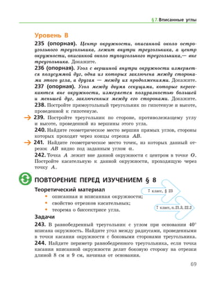 69
Уровень В
235 (опорная). Центр окружности, описанной около остро­
угольного треугольника, лежит внутри треугольника, а центр
окружности, описанной около тупоугольного треугольника,— вне
треугольника. Докажите.
236 (опорная). Угол с вершиной внутри окружности измеряет­
ся полусуммой дуг, одна из которых заключена между сторона­
ми этого угла, а другая — между их продолжениями. Докажите.
237 (опорная). Угол между двумя секущими, которые пересе­
каются вне окружности, измеряется полуразностью большей
и меньшей дуг, заключенных между его сторонами. Докажите.
238.	Постройте прямоугольный треугольник по гипотенузе и высоте,
проведенной к гипотенузе.
	 239.	 Постройте треугольник по стороне, противолежащему углу
и высоте, проведенной из вершины этого угла.
240.	Найдите геометрическое место вершин прямых углов, стороны
которых проходят через концы отрезка AB.
	 241.	 Найдите геометрическое место точек, из которых данный от-
резок AB видно под заданным углом α.
242.	Точка A лежит вне данной окружности с центром в точке O.
Постройте касательную к данной окружности, проходящую через
точку A.
	 Повторение перед изучением § 8
Теоретический материал
•	 описанная и вписанная окружности;
•	 свойство отрезков касательных;
•	 теорема о биссектрисе угла.
Задачи
243.	 В равнобедренный треугольник с углом при основании 40°
вписана окружность. Найдите угол между радиусами, проведенными
в точки касания окружности с боковыми сторонами треугольника.
244.	Найдите периметр равнобедренного треугольника, если точка
касания вписанной окружности делит боковую сторону на отрезки
длиной 8 см и 9 см, начиная от основания.
§ 7.    Вписанные углы
7 класс, § 23
7 класс, п. 21.3, 22.2
 