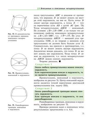 71
около треугольника ABC и докажем от против-
ного, что вершина D не может лежать ни внут-
ри этой окружности, ни вне ее. Пусть точка D
лежит внутри окружности, а точка E — точ-
ка пересечения луча AD с дугой AC (рис. 73).
Тогда четырехугольник ABCE — вписанный.
По усло­вию ∠ + ∠ =B D 180°, а по только что до-
казанному свойству вписанного четырехугольни-
ка ∠ + ∠ =B E 180°, т. е. ∠ = ∠D E. Но угол D
четырехугольника ABCD — внешний угол тре­
угольника CDE, и по теореме о внешнем угле
треугольника он должен быть больше угла E.
Следовательно, мы пришли к противоречию, т. е.
точка D не может лежать внутри окружности.
Аналогично можно доказать, что точка D не мо-
жет лежать вне окружности. Тогда точка D ле-
жит на окруж­ности, т. е. около четырехугольни-
ка ABCD можно описать окружность.
Теорема доказана.  
С л е д с т в и е 1
Около любого прямоугольника можно описать
окружность.
Если параллелограмм вписан в окружность, то
он является прямоугольником.
Прямоугольник, вписанный в окружность,
изображен на рисунке 74. Центр описанной окруж­
ности является точкой пересечения диагоналей
прямоугольника (см. задачу 255).
С л е д с т в и е 2
Около равнобедренной трапеции можно опи-
сать окружность.
Если трапеция вписана в окружность, то она
равнобедренная.
Равнобедренная трапеция, вписанная в окруж­
ность, изображена на рисунке 75.
Примеры решения задач о вписанных четы-
рехугольниках представлены в п. 8.4.
Рис. 73. К доказательству
от противного признака
вписанного четырех-
угольника
Рис. 73. К доказательству
от противного признака
вписанного четырех-
угольника
Рис. 74. Прямоугольник,
вписанный в окружность
Рис. 74. Прямоугольник,
вписанный в окружность
Рис. 75. Равнобедренная
трапеция, вписанная 	
в окружность
Рис. 75. Равнобедренная
трапеция, вписанная 	
в окружность
§ 8.    Вписанные и описанные четырехугольники
 