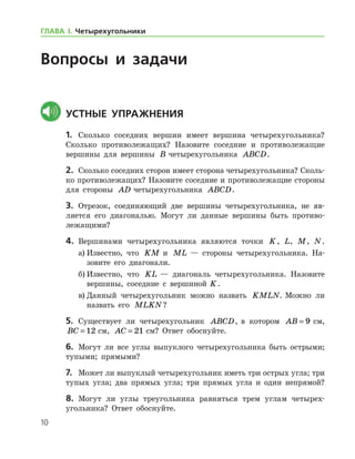 10
Вопросы и задачи
	Устные упражнения
1.	 Сколько соседних вершин имеет вершина четырехугольника?
Сколь­ко противолежащих? Назовите соседние и противолежащие
вершины для вершины B четырехугольника ABCD.
2.	 Сколько соседних сторон имеет сторона четырехугольника? Сколь­
ко противолежащих? Назовите соседние и противолежащие стороны
для стороны AD четырехугольника ABCD.
3.	 Отрезок, соединяющий две вершины четырехугольника, не яв-
ляется его диагональю. Могут ли данные вершины быть противо-
лежащими?
4.	 Вершинами четырехугольника являются точки K, L, M, N.
а)	Известно, что KM и ML — стороны четырехугольника. На-
зовите его диагонали.
б)	Известно, что KL — диагональ четырехугольника. Назовите
вершины, соседние с вершиной  K.
в)	Данный четырехугольник можно назвать KMLN. Можно ли
назвать его MLKN?
5.	 Существует ли четырехугольник ABCD, в котором AB = 9 см,
BC = 12 см, AC = 21 см? Ответ обоснуйте.
6.	 Могут ли все углы выпуклого четырехугольника быть острыми;
тупыми; прямыми?
7.	 Может ли выпуклый четырехугольник иметь три острых угла; три
тупых угла; два прямых угла; три прямых угла и один непрямой?
8.	 Могут ли углы треугольника равняться трем углам четырех-
угольника? Ответ обоснуйте.
ГЛАВА І. Четырехугольники
 
