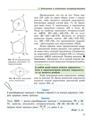 73
Предположим, что это не так. Тогда пря-
мая CD либо не имеет общих точек с окруж-
ностью, либо является секущей окружности.
Рассмотрим первый случай (рис. 77, б). Прове-
дем через точку C касательную к окружности,
которая пересекает сторону AD в точке D1
.	
Тогда по свойству описанного четырехугольни-
ка ABCD1 BC AD AB CD+ = +1 1 . Но по усло-
вию BC AD AB CD+ = + . Вычитая из второго
равен­ства первое, имеем: AD AD CD CD− = −1 1 ,
т. е. DD CD CD1 1= − , что противоречит неравен­
ству   треугольника для треугольника CD D1 .
Таким образом, наше предположение невер-
но. Аналогично можно доказать, что прямая CD
не может быть секущей окружности. Следователь-
но, окружность касается стороны CD, т. е. четырех-
угольник ABCD описанный. Теорема доказана.  
Замечание.  Напомним, что в данной теореме рас-
сматриваются только выпуклые четырехугольники.
С л е д с т в и е
В любой ромб можно вписать окружность.
Если в параллелограмм вписана окружность,
то он является ромбом.
Ромб, описанный около окружности, изобра-
жен на рисунке 78. Центр вписанной окружности
является точкой пересечения диагоналей ромба
(см. задачу 265, а).
а
б
Рис. 77. К доказательству	
признака описанного че-
тырехугольника
а
б
Рис. 77. К доказательству	
признака описанного че-
тырехугольника
Рис. 78. Ромб, описанный
около окружности
Рис. 78. Ромб, описанный
около окружности
§ 8.    Вписанные и описанные четырехугольники
Задача
В равнобедренную трапецию с боковой стороной 6 см вписана окружность. Най-
дите среднюю линию трапеции.
Решение
Пусть ABCD — данная равнобедренная трапеция с основаниями AD и BC.
По свойству описанного четырехугольника AB CD AD BC+ = + = 12 см.
Средняя линия трапеции равна
AD BC+
2
, т. е. равна 6 см.
Ответ: 6 см.
 