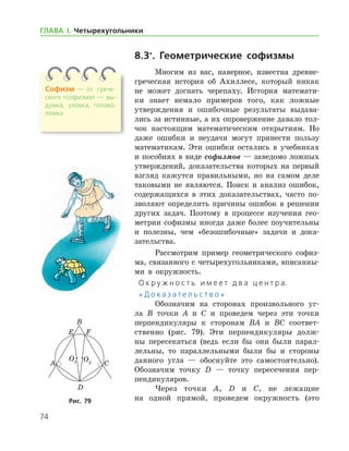 74
ГЛАВА І. Четырехугольники
8.3*
. Геометрические софизмы
Многим из вас, наверное, известна древне-
греческая история об Ахиллесе, который никак
не может догнать черепаху. История математи-
ки знает немало примеров того, как ложные
утверж­дения и ошибочные результаты выдава-
лись за истинные, а их опровержение давало тол-
чок настоящим математическим открытиям. Но
даже ошибки и неудачи могут принести пользу
математикам. Эти ошибки остались в учебниках
и пособиях в виде софизмов — заведомо ложных
утверждений, доказательства которых на первый
взгляд кажутся правильными, но на самом деле
таковыми не являются. Поиск и анализ ошибок,
содержащихся в этих доказатель­ствах, часто по­
зволяют определить причины ошибок в решении
других задач. Поэтому в процессе изучения гео-
метрии софизмы иногда даже более по­учительны
и полезны, чем «безошибочные» задачи и дока-
зательства.
Рассмотрим пример геометрического софиз-
ма, связанного с четырехугольниками, вписанны-
ми в окружность.
О к р у ж н о с т ь и м е е т д в а ц е н т р а.
« Д о к а з а т е л ь с т в о »
Обозначим на сторонах произвольного уг-
ла B точки A и C и проведем через эти точки
перпендикуляры к сторонам BA и BC соответ­
ственно (рис. 79). Эти перпендикуляры долж-
ны пересекаться (ведь если бы они были парал-
лельны, то параллельными были бы и стороны
данного угла — обоснуйте это самостоятельно).
Обозначим точку D — точку пересечения пер-
пендикуляров.
Через точки A, D и C, не лежащие
на одной прямой, проведем окружность (этоРис. 79Рис. 79
Софизм — от	 грече­
ско­го «софизма» — вы­
думка, уловка, голово­
ломка
 