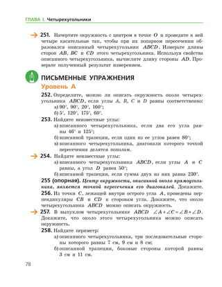 78
	 251.	 Начертите окружность с центром в точке O и проведите к ней
четыре касательные так, чтобы при их попарном пересечении об-
разовался описанный четырехугольник ABCD. Измерьте длины
сто­рон AB, BC и CD этого четырехугольника. Используя свой­ства
описанного четырехугольника, вычислите длину стороны AD. Про-
верьте полученный результат измерением.
	 Письменные упражнения
Уровень А
252.	Определите, можно ли описать окружность около четырех-
угольника ABCD, если углы A, B, C и D равны соответственно:
а)	90°, 90°, 20°, 160°;
б)	5°, 120°, 175°, 60°.
253.	Найдите неизвестные углы:
а)	вписанного четырехугольника, если два его угла рав-
ны 46° и 125°;
б)	вписанной трапеции, если один из ее углов равен 80°;
в)	вписанного четырехугольника, диагонали которого точкой
пересечения делятся пополам.
	 254.	 Найдите неизвестные углы:
а)	вписанного четырехугольника ABCD, если углы A и C
равны, а угол D равен 50°;
б)	вписанной трапеции, если сумма двух из них равна 230°.
255 (опорная). Центр окружности, описанной около прямоуголь­
ника, является точкой пересечения его диагоналей. Докажите.
256.	Из точки C, лежащей внутри острого угла A, проведены пер-
пендикуляры CB и CD к сторонам угла. Докажите, что около
четырехугольника ABCD можно описать окружность.
	 257.	 В выпуклом четырехугольнике ABCD ∠ + ∠ = ∠ + ∠A C B D.	
Докажите, что около этого четырехугольника можно описать
окружность­.
258.	Найдите периметр:
а)	описанного четырехугольника, три последовательные сторо-
ны которого равны 7 см, 9 см и 8 см;
б)	описанной трапеции, боковые стороны которой равны
3 см и 11 см.
ГЛАВА І. Четырехугольники
 