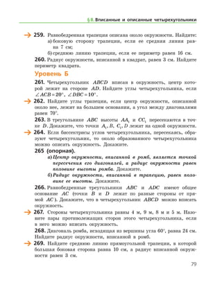 79
	 259.	 Равнобедренная трапеция описана около окружности. Найдите:
а)	боковую сторону трапеции, если ее средняя линия рав-
на 7 см;
б)	среднюю линию трапеции, если ее периметр равен 16 см.
260.	Радиус окружности, вписанной в квадрат, равен 3 см. Найдите
периметр квадрата.
Уровень Б
261.	 Четырехугольник ABCD вписан в окружность, центр кото-
рой лежит на стороне AD. Найдите углы четырехугольника, если
∠ = °ACB 20 , ∠ = °DBC 10 .
	 262.	 Найдите углы трапеции, если центр окружности, описанной
около нее, лежит на большем основании, а угол между диагоналями
равен 70°.
263.	В треугольнике ABC высоты AA1 и CC1 пересекаются в точ-
ке D. Докажите, что точки A1, B, C1, D лежат на одной окружности.
	 264.	 Если биссектрисы углов четырехугольника, пересекаясь, обра-
зуют четырехугольник, то около образованного четырехугольника
можно описать окружность. Докажите.
265 (опорная).
а)	Центр окружности, вписанной в ромб, является точкой
пересечения его диагоналей, а радиус окружности равен
половине высоты ромба. Докажите.
б)	Радиус окружности, вписанной в трапецию, равен поло­
вине ее высоты. Докажите.
266.	Равнобедренные треугольники ABC и ADC имеют общее
основание AC (точки B и D лежат по разные стороны от пря-
мой AC ). Докажите, что в четырехугольник ABCD можно вписать
окружность.
	 267.	 Стороны четырехугольника равны 4 м, 9 м, 8 м и 5 м. Назо-
вите пары противолежащих сторон этого четырехугольника, если
в него можно вписать окружность.
268.	Диагональ ромба, исходящая из вершины угла 60°, равна 24 см.
Найдите радиус окружности, вписанной в ромб.
	 269.	 Найдите среднюю линию прямоугольной трапеции, в которой
бо
/
льшая боковая сторона равна 10 см, а радиус вписанной окруж-
ности равен 3 см.
§ 8.    Вписанные и описанные четырехугольники
 