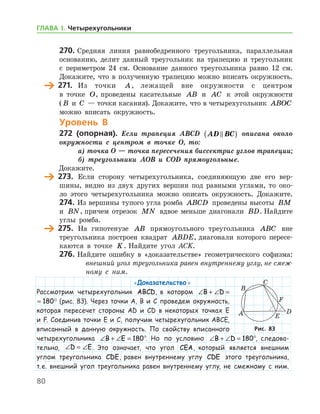 80
270.	Средняя линия равнобедренного треугольника, параллельная
основанию, делит данный треугольник на трапецию и треугольник
с периметром 24 см. Основание данного треугольника равно 12 см.
Докажите, что в полученную трапецию можно вписать окружность.
	 271.	 Из точки A, лежащей вне окружности с центром
в точке O, проведены касательные AB и AC к этой окружности	
( B и C — точки касания). Докажите, что в четырехугольник ABOC
можно вписать окружность.
Уровень В
272 (опорная). Если трапеция ABCD AD BC( ) описана около
окружности с центром в точке O, то:
а) точка O — точка пересечения биссектрис углов трапеции;
б) треугольники AOB и COD прямоугольные.
  Докажите.
	 273.	 Если сторону четырехугольника, соединяющую две его вер-
шины, видно из двух других вершин под равными углами, то око-
ло этого четырехугольника можно описать окружность. Докажите.
274.	Из вершины тупого угла ромба ABCD проведены высоты BM
и BN, причем отрезок MN вдвое меньше диагонали BD. Найдите
углы ромба.
	 275.	 На гипотенузе AB прямоугольного треугольника ABC вне
треугольника построен квадрат ABDE, диагонали которого пересе-
каются в точке K. Найдите угол ACK.
276.	Найдите ошибку в «доказательстве» геометрического софизма:
	 внешний угол треугольника равен внутреннему углу, не смеж-
ному с ним.
«Доказательство»
Рассмотрим четырехугольник ABCD, в котором ∠ + ∠ =B D 180
∠ + ∠ =B D 180 (рис. 83). Через точки A, B и C проведем окружность,
которая пересечет стороны AD и CD в некоторых точках E
и F. Соединив точки E и C, получим четырехугольник ABCE,
вписанный в данную окружность. По свойству вписанного
четырехугольника ∠ + ∠ = °B E 180 . Но по условию ∠ + ∠ = °B D 180 , следова-
тельно, ∠ = ∠D E. Это означает, что угол CEA, который является внешним
углом треугольника CDE, равен внутреннему углу CDE этого треугольника,
т. е. внешний угол треугольника равен внутреннему углу, не смежному с ним.
Рис. 83Рис. 83
ГЛАВА І. Четырехугольники
 