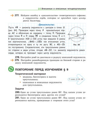 277.	 Найдите ошибку в «доказательстве» геометрического софизма:
	 в окружности хорда, которая не проходит через центр,
равна диаметру.
«Доказательство »
Пусть AB — диаметр окружности с центром в точке O
(рис. 84). Проведем через точку A произвольную хор-
ду AC и обозначим ее середину — точку D. Проведем
через точки B и D хорду BE и соединим точки E и С.
В треугольниках ADB и CDE углы при вершине D равны
как вертикальные, ∠ = ∠BAD CED как вписанные углы,
опирающиеся на одну и ту же дугу BC, а AD CD=
по построению. Следовательно, эти треугольники равны
по стороне и двум углам, откуда AB EC= , т. е. диаметр окружности равен
хорде, которая не проходит через центр окружности.­
278.	Постройте ромб по диагонали и радиусу вписанной окружности.
	 279.	 Постройте равнобедренную трапецию по боковой стороне и ра-
диусу вписанной окружности.
	 Повторение перед изучением § 9
Теоретический материал
•	 медиана, биссектриса и высота 	
	 треугольника;
•	 описанная и вписанная окружности 	
	 для треугольника.
Задачи
280.	Один из углов треугольника равен 60°. Под каким углом пе-
ресекаются биссектрисы двух других его углов?
281.	Один из углов треугольника равен 60°. Под каким углом пе-
ресекаются высоты, проведенные к сторонам этого угла?
Рис. 84Рис. 84
§ 8.    Вписанные и описанные четырехугольники
7 класс, § 12, 23
 
