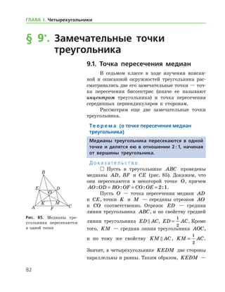 82
ГЛАВА І. Четырехугольники
§ 9*
.		Замечательные точки
	 треугольника
9.1. Точка пересечения медиан
В седьмом классе в ходе изучения вписан-
ной и описанной окружностей треугольника рас-
сматривались две его замечательные точки — точ-
ка пересечения биссектрис (иначе ее называют
инцентром треугольника) и точка пересечения
серединных перпендикуляров к сторонам.
Рассмотрим еще две замечательные точки
треугольника.
Те о р е м а (о точке пересечения медиан
треугольника)
Медианы треугольника пересекаются в одной
точке и делятся ею в отношении 2 : 1, начиная
от вершины треугольника.
Д о к а з а т е л ь с т в о
  Пусть в треугольнике ABC проведены
медианы AD, BF и CE (рис. 85). Докажем, что
они пересекаются в некоторой точке O, причем
AO OD BO OF CO OE: : : := = = 2 1.
Пусть O — точка пересечения медиан AD
и CE, точки K и M — середины отрезков AO
и CO соответственно. Отрезок ED — средняя
линия треугольника ABC, и по свойству средней
линии треугольника ED AC , ED AC=
1
2
. Кроме
того, KM — средняя линия треугольника AOC,
и по тому же свойству KM AC , KM AC=
1
2
.
Значит, в четырехугольнике KEDM две стороны
параллельны и равны. Таким образом, KEDM —
Рис. 85. Медианы тре­
угольника пересекаются
в одной точке
 