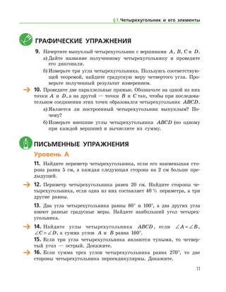 11
	Графические упражнения
9.	 Начертите выпуклый четырехугольник с вершинами A, B, C и D.
а)	Дайте название полученному четырехугольнику и проведите
его диагонали.
б)	Измерьте три угла четырехугольника. Пользуясь соответствую-
щей теоремой, найдите градусную меру четвертого угла. Про-
верьте полученный результат измерением.
	 10.	 Проведите две параллельные прямые. Обозначьте на одной из них
точки A  и D, а на другой — точки B  и C так, чтобы при последова-
тельном соединении этих точек образовался четырехугольник ABCD.
а)	Является ли построенный четырехугольник выпуклым? По­
чему?
б)	Измерьте внешние углы четырехугольника ABCD (по одному
при каждой вершине) и вычислите их сумму.
	Письменные упражнения
Уровень А
11.	 Найдите периметр четырехугольника, если его наименьшая сто-
рона равна 5 см, а каждая следующая сторона на 2 см больше пре-
дыдущей.
	 12.	Периметр четырехугольника равен 20 см. Найдите стороны че-
тырехугольника, если одна из них составляет 40 % периметра, а три
другие равны.
13.	 Два угла четырехугольника равны 80° и 100°, а два других угла
име­ют равные градусные меры. Найдите наибольший угол четырех-
угольника.
	 14.	Найдите углы четырехугольника ABCD , если ∠ = ∠A B,
∠ = ∠C D, а сумма углов A и B равна 160°.
15.	Если три угла четырехугольника являются тупыми, то четвер-
тый угол — острый. Докажите.
	 16.	 Если сумма трех углов четырехугольника равна 270°, то две
стороны четырехугольника перпендикулярны. Докажите.
§ 1.    Четырехугольник и его элементы
 