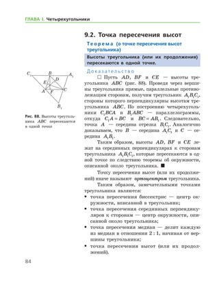 84
ГЛАВА І. Четырехугольники
9.2. Точка пересечения высот
Те о р е м а (о точке пересечения высот
треугольника)
Высоты треугольника (или их продолжения)
пересекаются в одной точке.
Д о к а з а т е л ь с т в о
  Пусть AD, BF и CE — высоты тре­
угольника ABC (рис. 88). Проведя через верши-
ны треугольника прямые, параллельные противо-
лежащим сторонам, получим треугольник A B C1 1 1,
стороны которого перпендикулярны высотам тре-
угольника ABC. По построению четырехуголь­
ники C BCA1 и B ABC1 — параллелограммы,
­откуда C A BC1 = и BC AB= 1 . Следовательно,
точка A — середина отрезка B C1 1. Аналогично
доказываем, что B — середина A C1 1 и C — се-
редина A B1 1.
Таким образом, высоты AD, BF и CE ле-
жат на серединных перпендикулярах к сторонам
треугольника A B C1 1 1, которые пересекаются в од-
ной точке по следствию теоремы об окружности,
описанной около треугольника. 
Точку пересечения высот (или их продолже-
ний) иначе называют  ортоцентром треугольника.
Таким образом, замечательными точками
треугольника являются:
•	 точка пересечения биссектрис — центр ок-
ружности, вписанной в треугольник;
•	 точка пересечения серединных перпендику-
ляров к сторонам — центр окружности, опи-
санной около треугольника;
•	 точка пересечения медиан — делит каждую
из медиан в отношении 2 : 1, начиная от вер-
шины треугольника;
•	 точка пересечения высот (или их продол­
жений).
Рис. 88. Высоты треуголь-
ника ABC пересекаются
в одной точке
 