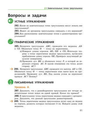 85
Вопросы и задачи
	Устные упражнения
282.	Какие из замечательных точек треугольника могут лежать вне
треугольника?
283.	Может ли ортоцентр треугольника совпадать с его вершиной?
284.	Как расположены замечательные точки в равностороннем тре-
угольнике?
	Графические упражнения
285.	Начертите треугольник ABC, проведите его медианы AD
и CE. Обозначьте точку O — точку их пересечения.
а)	Измерьте длины отрезков AO, OD и CO. Используя тео-
рему о точке пересечения медиан треугольника, вычислите
приближенно длину отрезка OE. Проверьте полученный ре-
зультат измерением.
б)	Проведите луч BO и обозначьте точку F, в которой он пе­
ресекает сторону AC. В каком отношении эта точка делит
сторону AC ?
	 286.	 Начертите треугольник ABC, проведите его высоты AD и CE.
Обозначьте точку O — точку пересечения этих высот (или их про-
должений). Проведите луч BO. Под каким углом он пересекает
прямую AC ? Почему?
	 Письменные упражнения
Уровень А
287.	Докажите, что в равнобедренном треугольнике все четыре за-
мечательные точки лежат на одной прямой. Какая это прямая?
288.	В треугольнике точка пересечения медиан совпадает с ортоцент­
ром. Докажите, что данный треугольник равносторонний.
	 289.	 Точка пересечения медиан треугольника делит одну из медиан
на отрезки, разность которых составляет 3 см. Найдите длину этой
медианы.
§ 9.    Замечательные точки треугольника
 