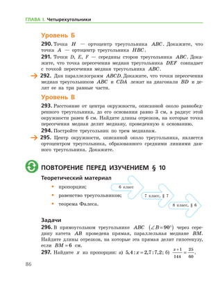 86
Уровень Б
290.	Точка H — ортоцентр треугольника ABC. Докажите, что
точка A — ортоцентр треугольника HBC.
291.	 Точки D, E, F — середины сторон треугольника ABC. Дока-
жите, что точка пересечения медиан треугольника DEF совпадает
с точкой пересечения медиан треугольника ABC.
	 292.	 Дан параллелограмм ABCD. Докажите, что точки пересечения
медиан треугольников ABC и CDA лежат на диагонали BD и де-
лят ее на три равные части.
Уровень В
293.	Расстояние от центра окружности, описанной около равнобед-
ренного треугольника, до его основания равно 3 см, а радиус этой
окружности равен 6 см. Найдите длины отрезков, на которые точка
пересечения медиан делит медиану, проведенную к основанию.
294.	Постройте треугольник по трем медианам.
	 295.	 Центр окружности, описанной около треугольника, является
ортоцентром треугольника, образованного средними линиями дан-
ного треугольника. Докажите.
	 Повторение перед изучением § 10
Теоретический материал
•	 пропорции;
•	 равенство треугольников;
•	 теорема Фалеса.
Задачи
296.	В прямоугольном треугольнике ABC ∠ = °( )B 90 через сере-
дину катета AB проведена прямая, параллельная медиане BM.
Найдите длины отрезков, на которые эта прямая делит гипотенузу,
если BM = 6 см.
297.	 Найдите x из пропорции: а) 5 4 2 7 7 2, : , : ,x = ; б)
x +
=
1
144
25
60
.
6 класс
7 класс, § 7
8 класс, § 6
ГЛАВА І. Четырехугольники
 