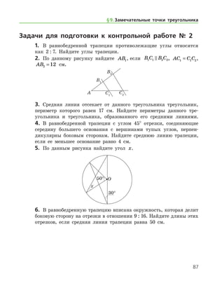 87
Задачи для подготовки к контрольной работе № 2
1.	 В равнобедренной трапеции противолежащие углы относятся
как 2 : 7. Найдите углы трапеции.
2.	 По данному рисунку найдите AB1, если B C B C1 1 2 2 , AC C C1 1 2= ,
AB2 12= см.
3.	 Средняя линия отсекает от данного треугольника треугольник,
периметр которого равен 17 см. Найдите периметры данного тре­
угольника и треугольника, образованного его средними линиями.
4.	 В равнобедренной трапеции с углом 45° отрезки, соединяющие
середину большего основания с вершинами тупых углов, перпен-
дикулярны боковым сторонам. Найдите среднюю линию трапеции,
если ее меньшее основание равно 4 см.
5.	 По данным рисунка найдите угол x.
6.	 В равнобедренную трапецию вписана окружность, которая делит
боковую сторону на отрезки в отношении 9 : 16. Найдите длины этих
отрезков, если средняя линия трапеции равна 50 см.
§ 9.    Замечательные точки треугольника
 